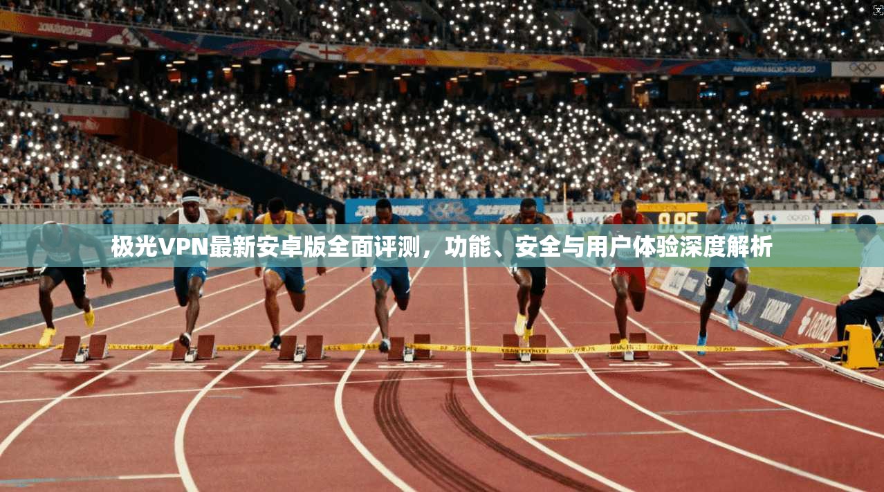 极光VPN最新安卓版全面评测，功能、安全与用户体验深度解析