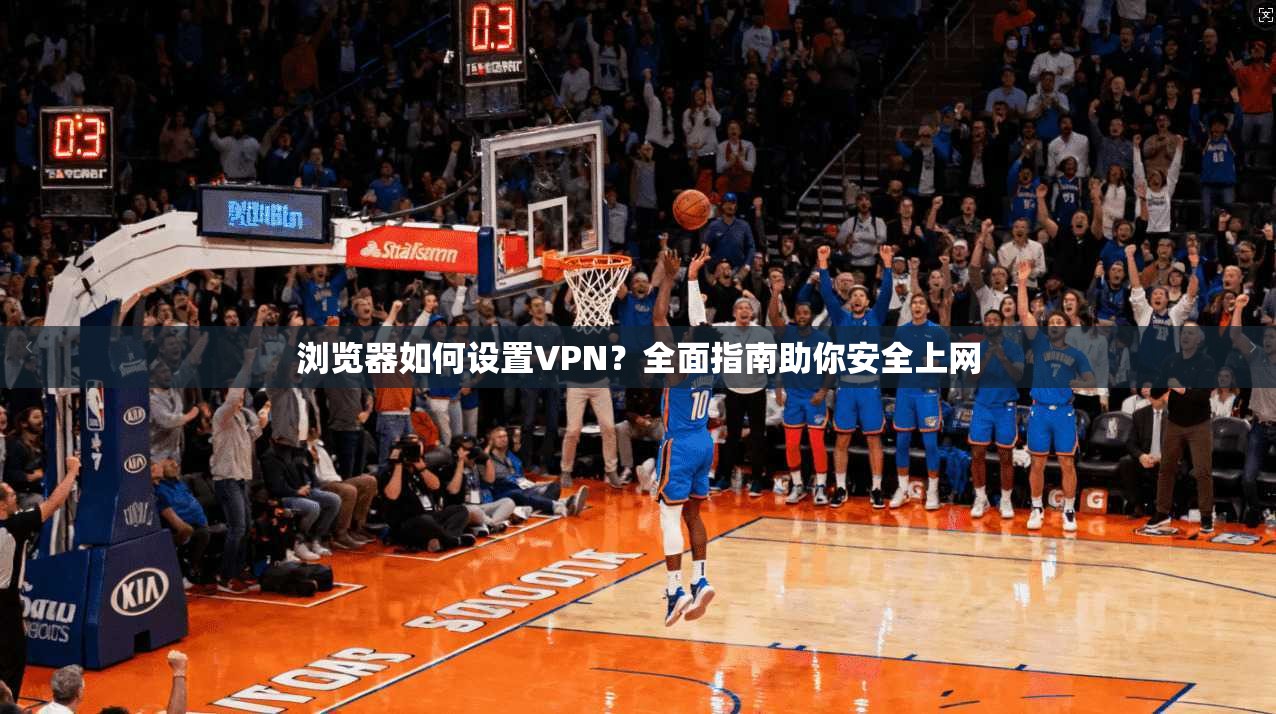 浏览器如何设置VPN？全面指南助你安全上网