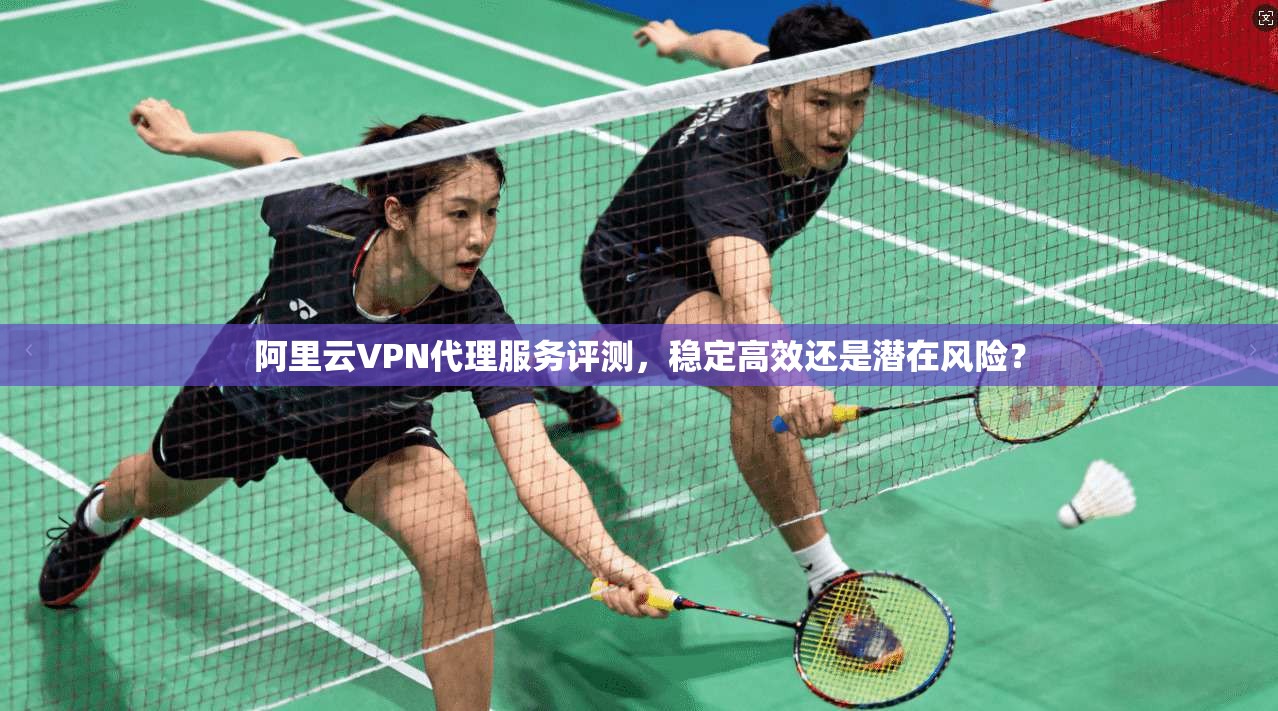 阿里云VPN代理服务评测,稳定高效还是潜在风险? 阿里云VPN代理服务评测,稳定高效还是潜在风险?