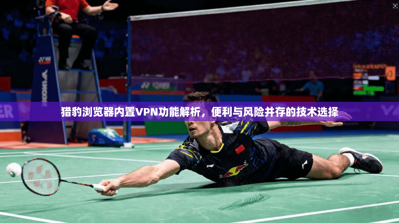 猎豹浏览器内置VPN功能解析，便利与风险并存的技术选择