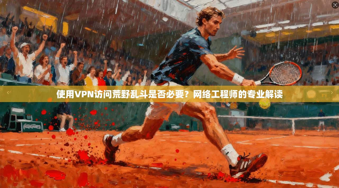 使用VPN访问荒野乱斗是否必要？网络工程师的专业解读