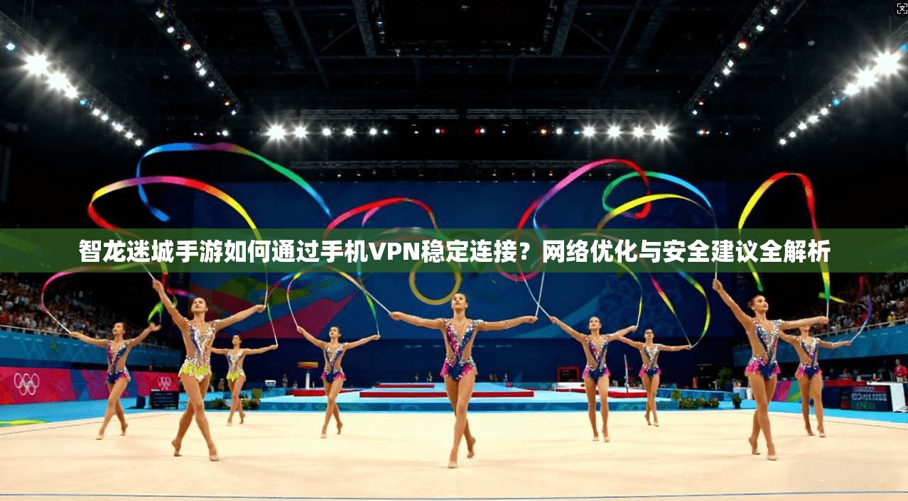 智龙迷城手游如何通过手机VPN稳定连接？网络优化与安全建议全解析