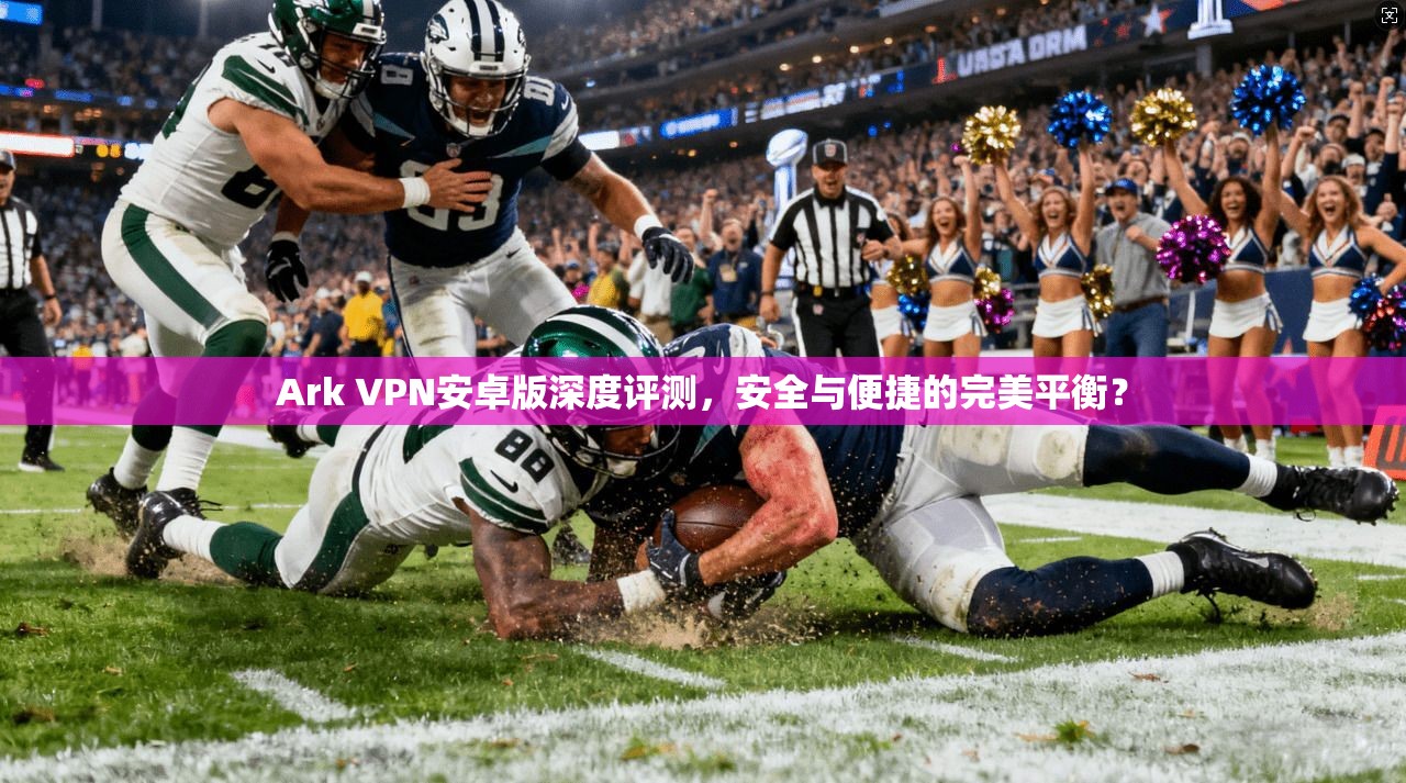 Ark VPN安卓版深度评测，安全与便捷的完美平衡？