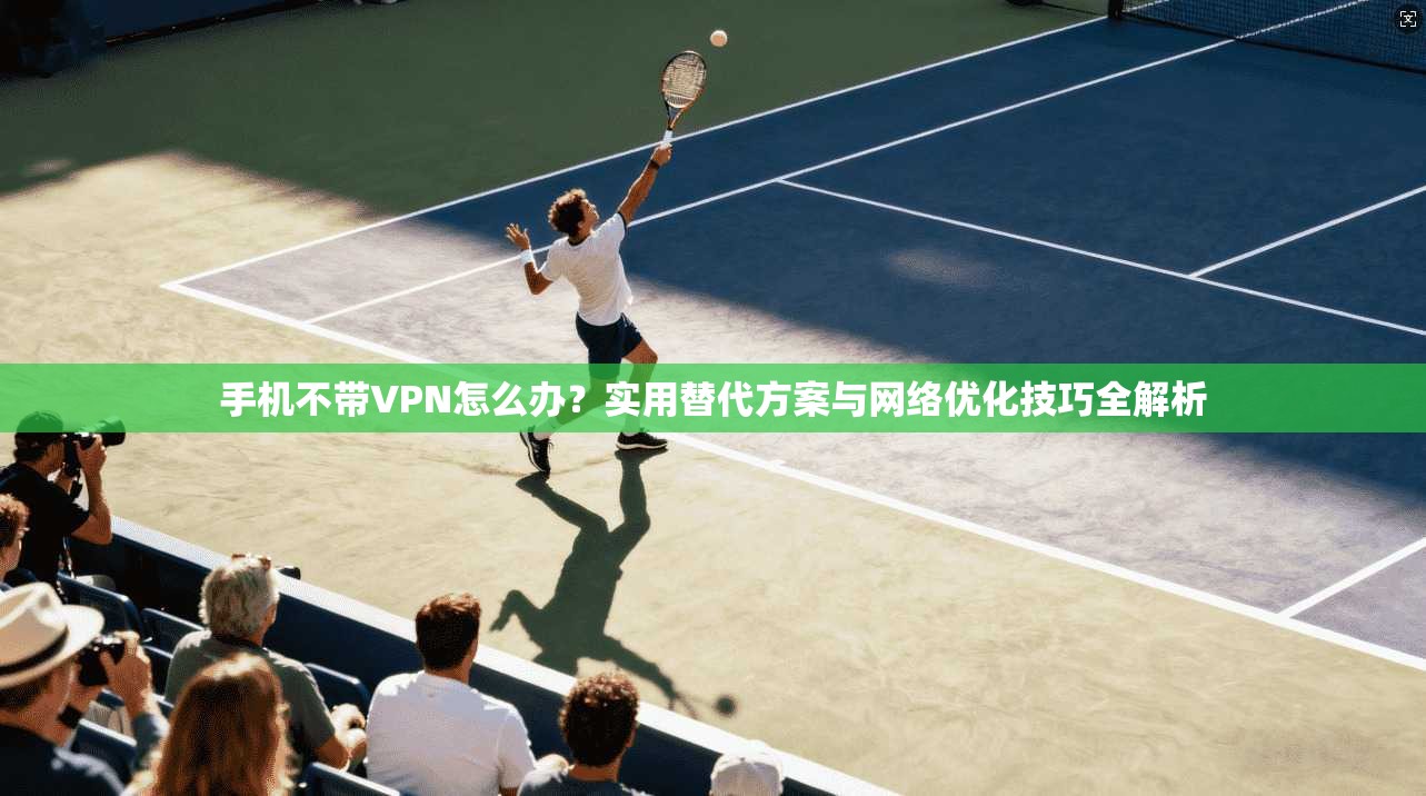手机不带VPN怎么办？实用替代方案与网络优化技巧全解析