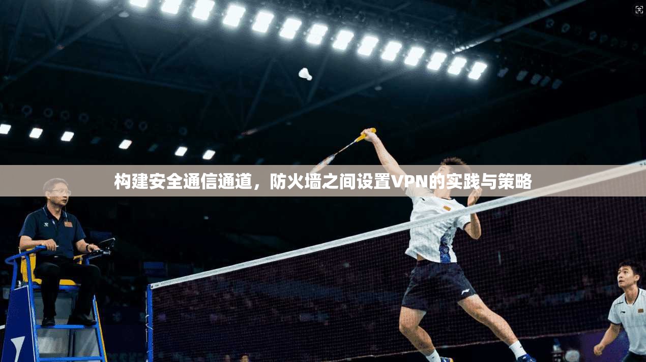 构建安全通信通道,防火墙之间设置VPN的实践与策略 构建安全通信通道,防火墙之间设置VPN的实践与策略