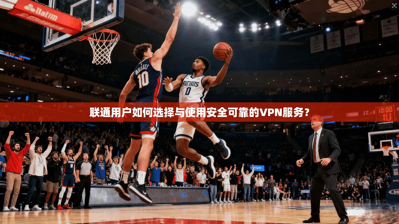 联通用户如何选择与使用安全可靠的VPN服务？