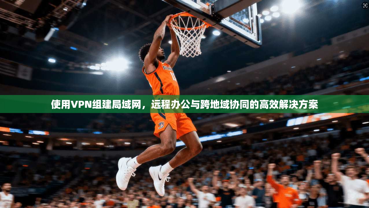使用VPN组建局域网，远程办公与跨地域协同的高效解决方案