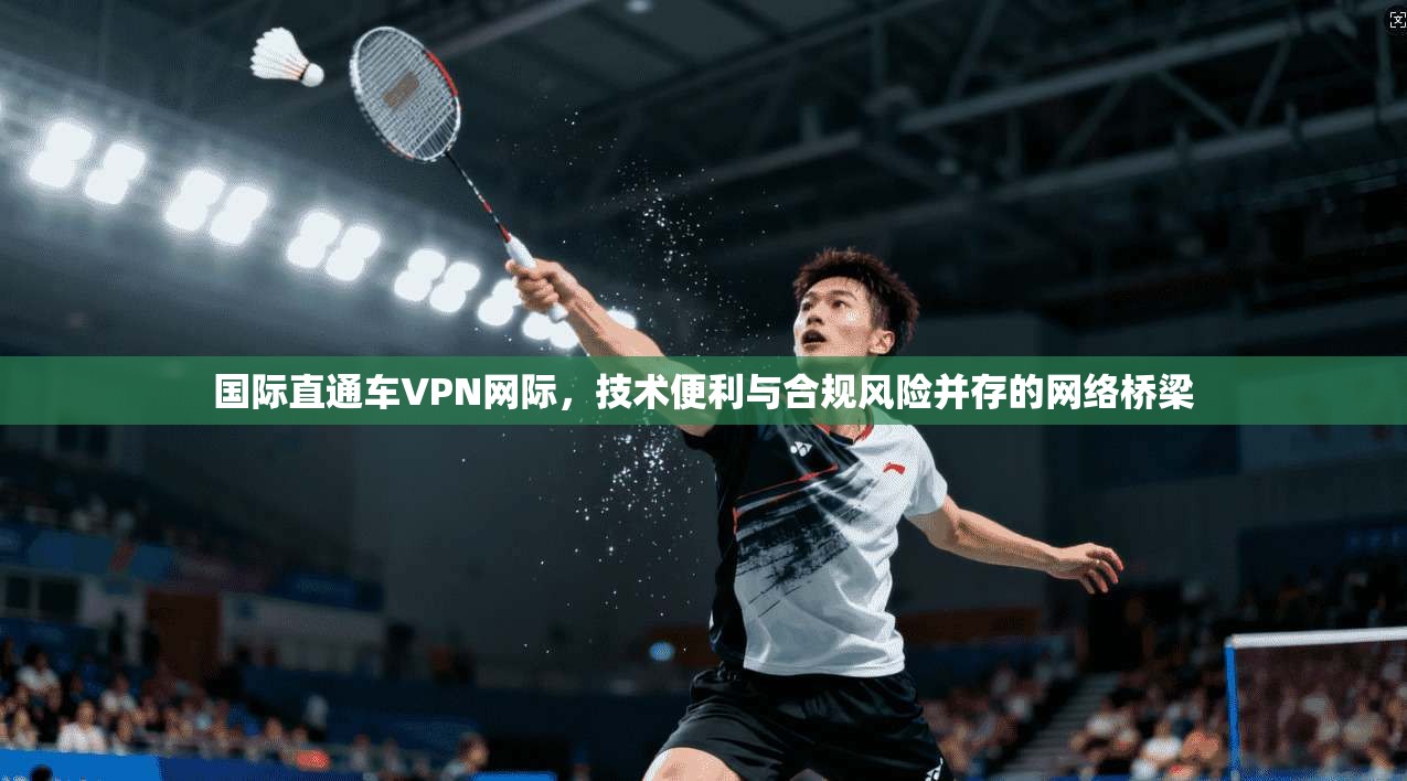 国际直通车VPN网际，技术便利与合规风险并存的网络桥梁