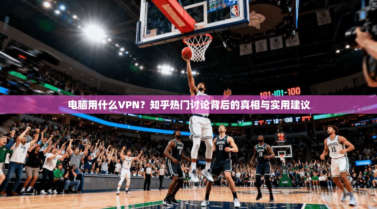 电脑用什么VPN？知乎热门讨论背后的真相与实用建议