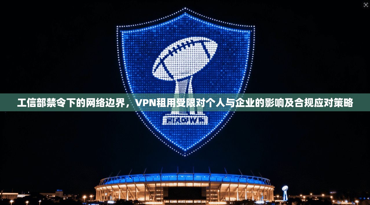 工信部禁令下的网络边界,VPN租用受限对个人与企业的影响及合规应对策略 工信部禁令下的网络边界,VPN租用受限对个人与企业的影响及合规应对策略