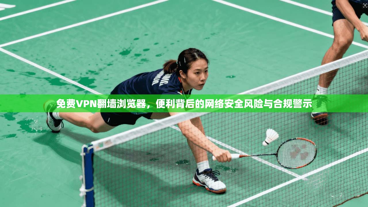 免费VPN翻墙浏览器，便利背后的网络安全风险与合规警示