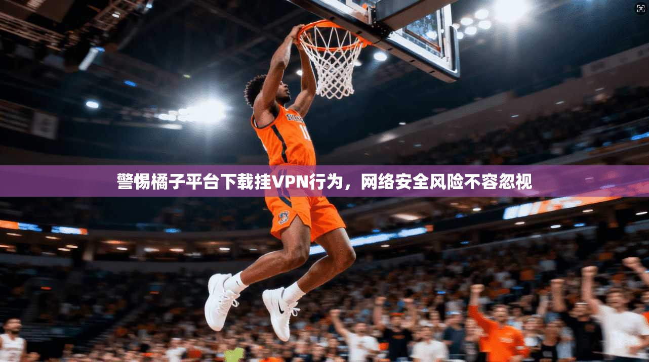 警惕橘子平台下载挂VPN行为,网络安全风险不容忽视 警惕橘子平台下载挂VPN行为,网络安全风险不容忽视