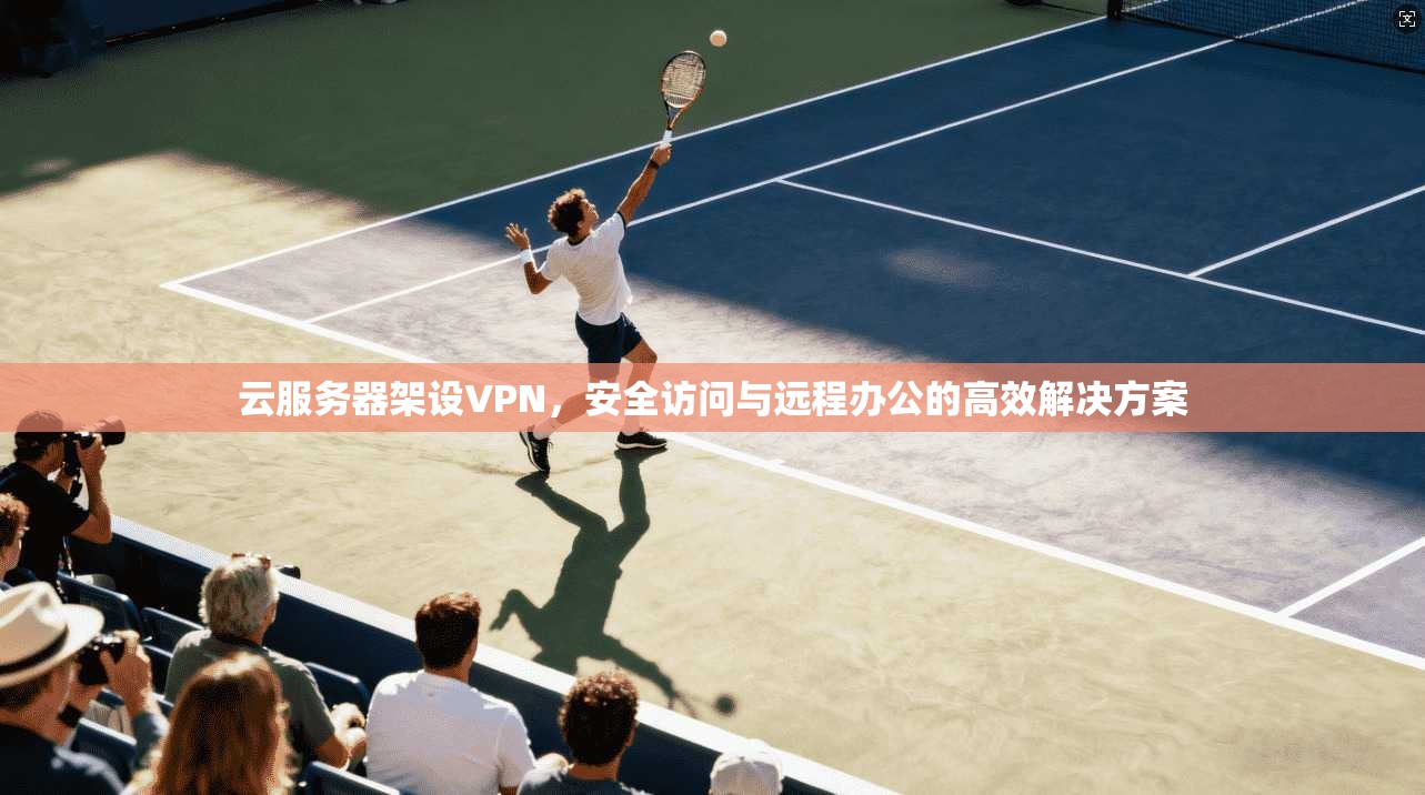 云服务器架设VPN,安全访问与远程办公的高效解决方案 云服务器架设VPN,安全访问与远程办公的高效解决方案