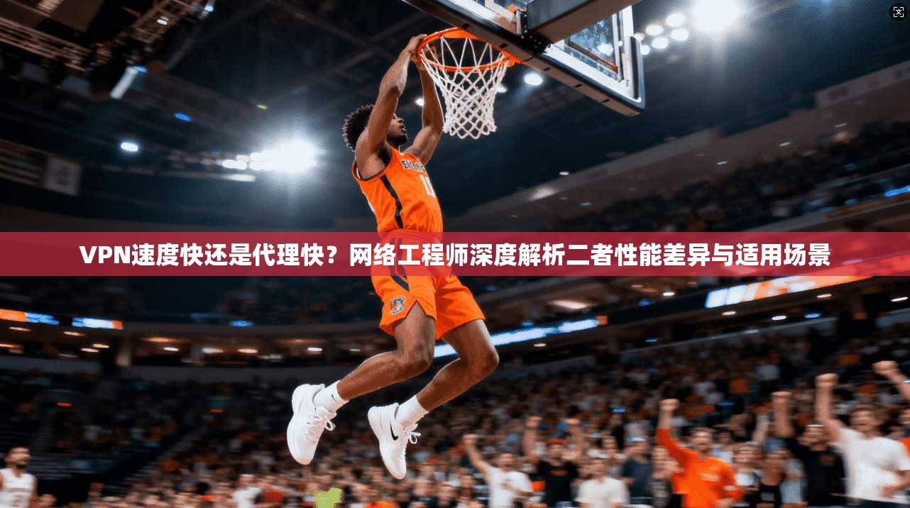 VPN速度快还是代理快?网络工程师深度解析二者性能差异与适用场景 VPN速度快还是代理快?网络工程师深度解析二者性能差异与适用场景
