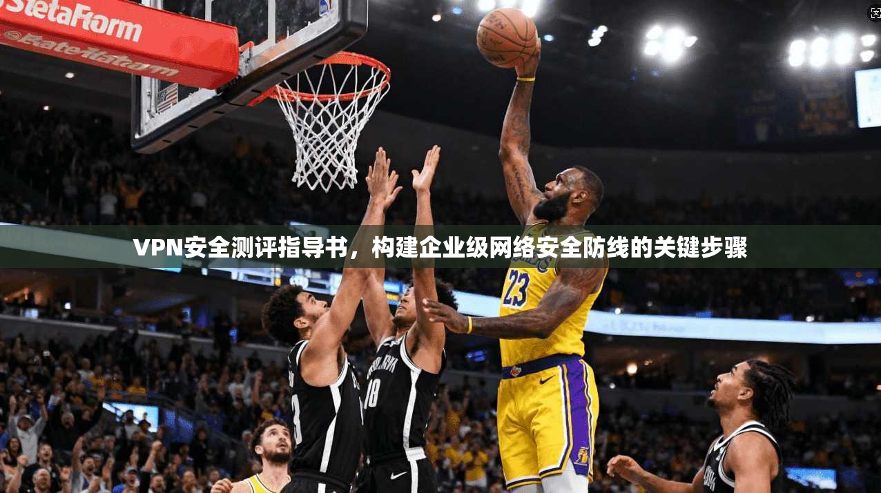 VPN安全测评指导书,构建企业级网络安全防线的关键步骤 VPN安全测评指导书,构建企业级网络安全防线的关键步骤