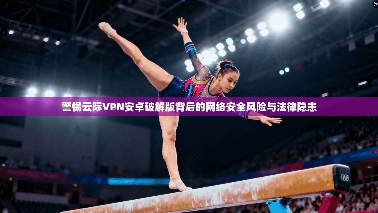 警惕云际VPN安卓破解版背后的网络安全风险与法律隐患