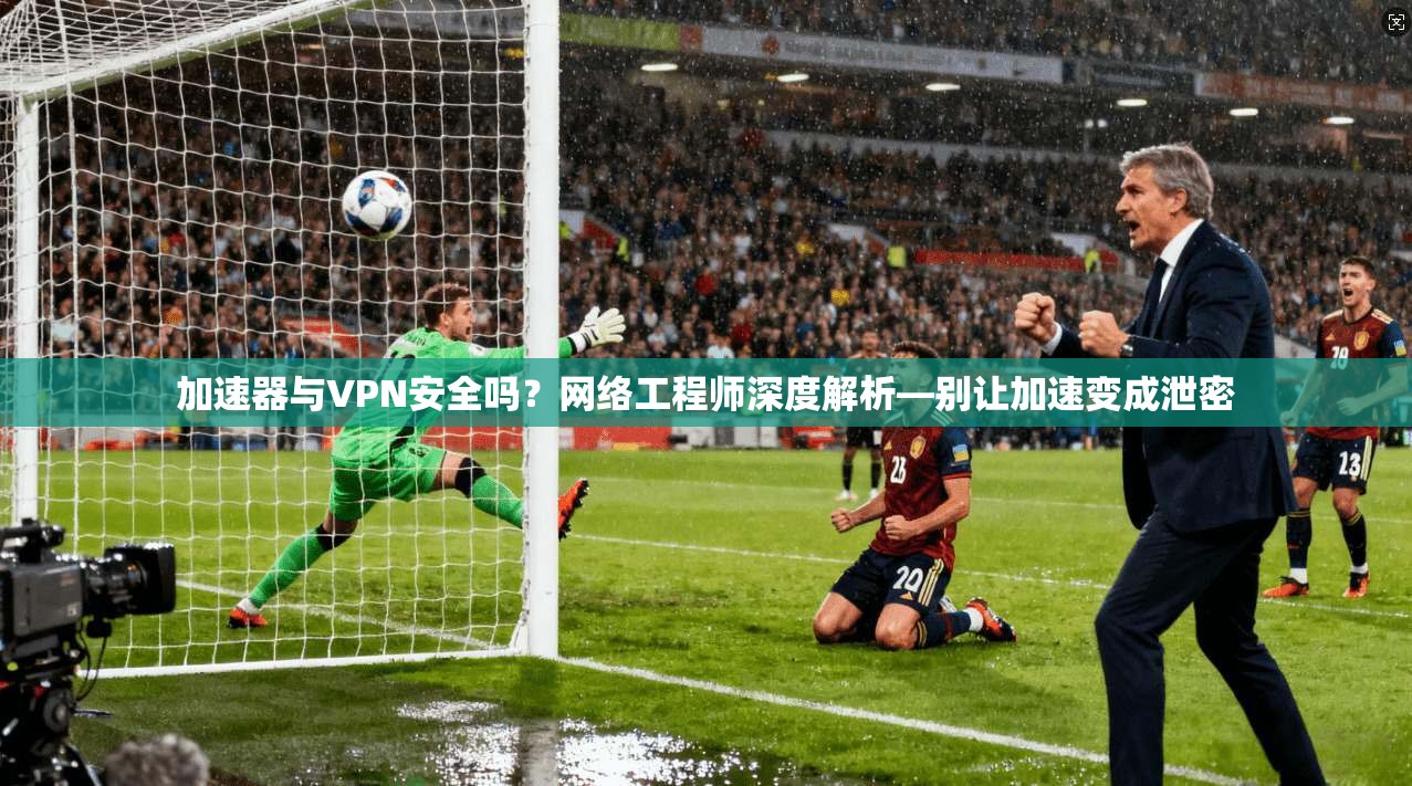 加速器与VPN安全吗？网络工程师深度解析—别让加速变成泄密