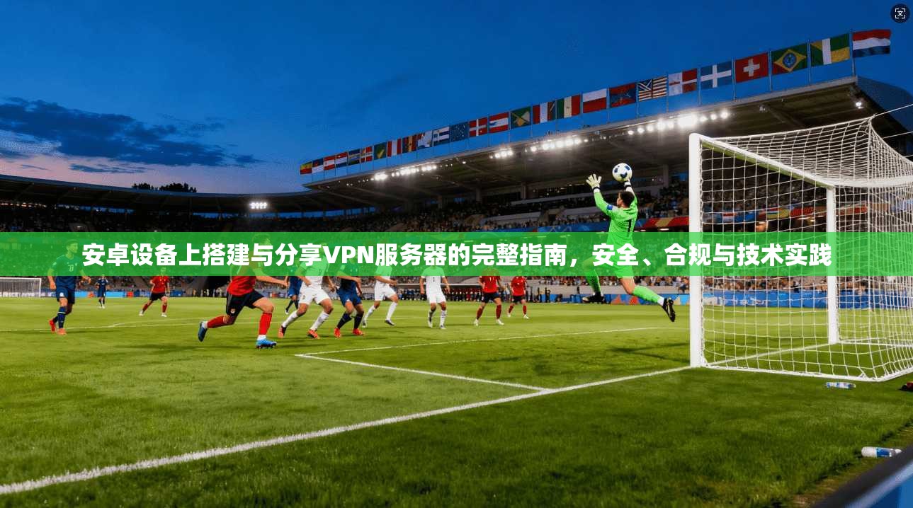 安卓设备上搭建与分享VPN服务器的完整指南,安全、合规与技术实践 安卓设备上搭建与分享VPN服务器的完整指南,安全、合规与技术实践