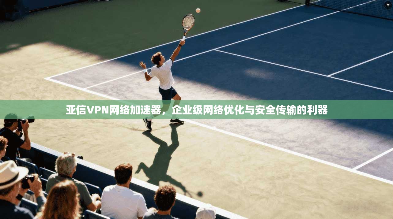 亚信VPN网络加速器,企业级网络优化与安全传输的利器 亚信VPN网络加速器,企业级网络优化与安全传输的利器