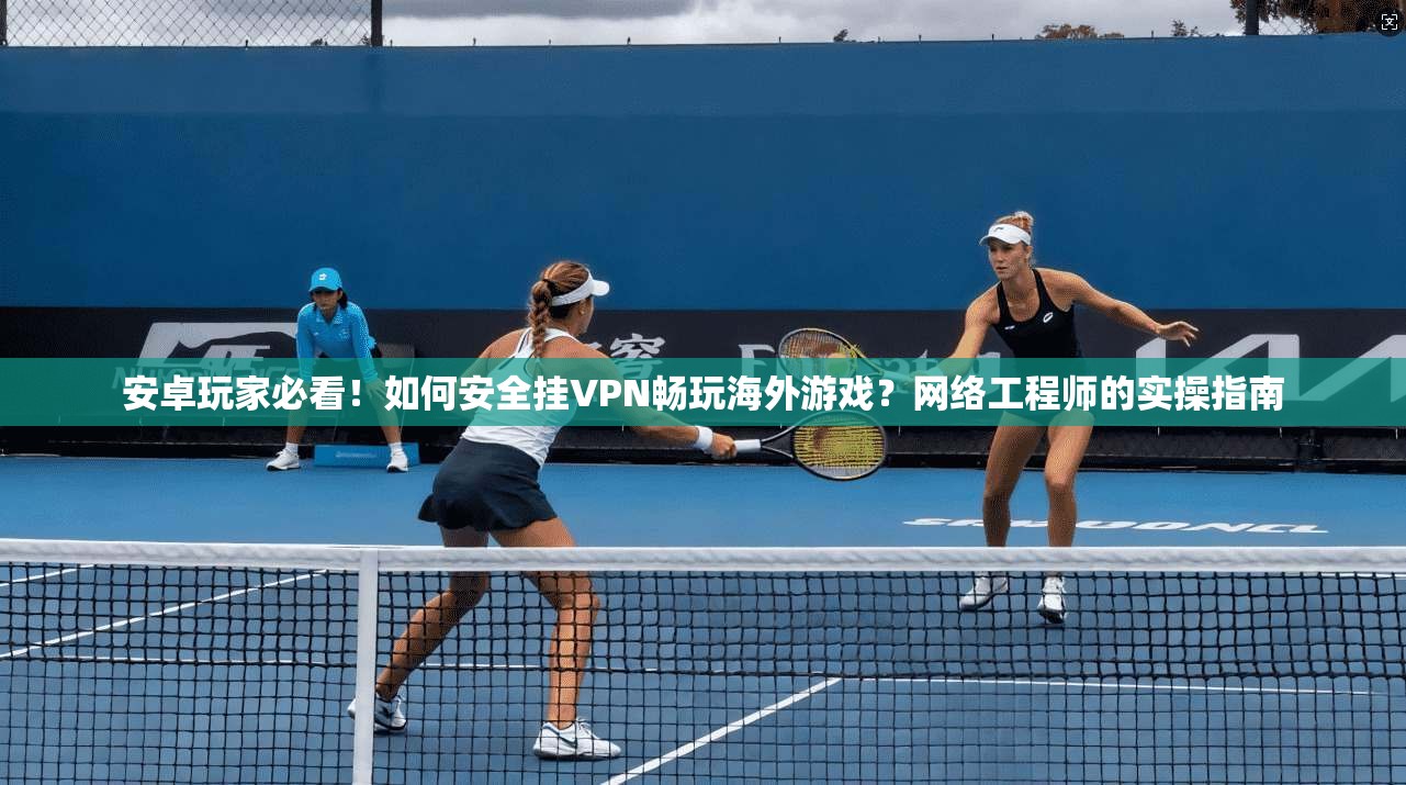 安卓玩家必看！如何安全挂VPN畅玩海外游戏？网络工程师的实操指南