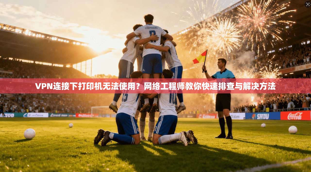 VPN连接下打印机无法使用?网络工程师教你快速排查与解决方法 VPN连接下打印机无法使用?网络工程师教你快速排查与解决方法