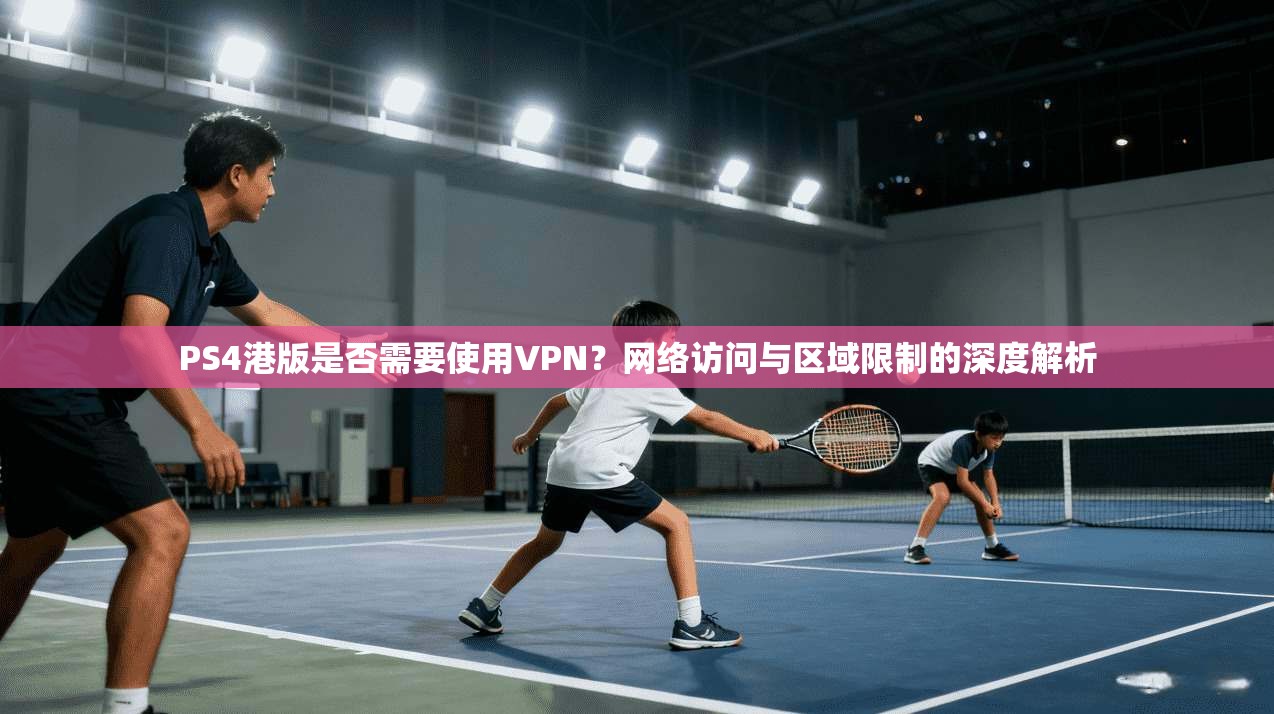 PS4港版是否需要使用VPN？网络访问与区域限制的深度解析