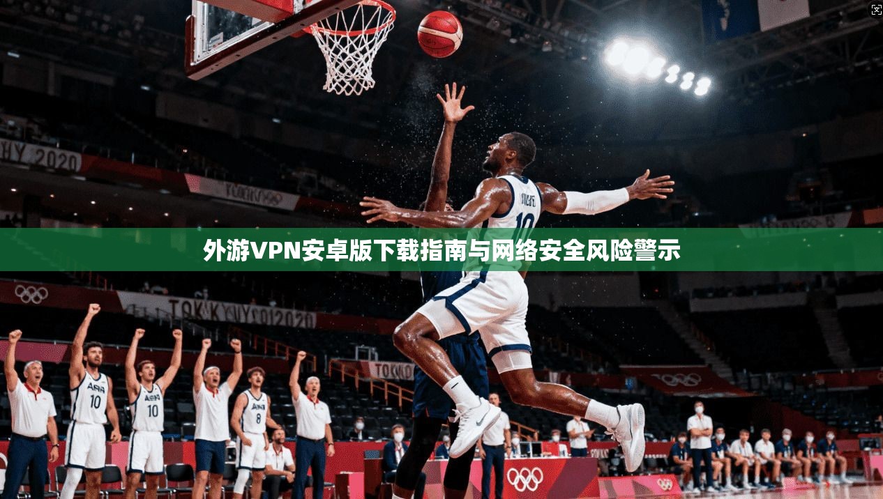 外游VPN安卓版下载指南与网络安全风险警示 外游VPN安卓版下载指南与网络安全风险警示