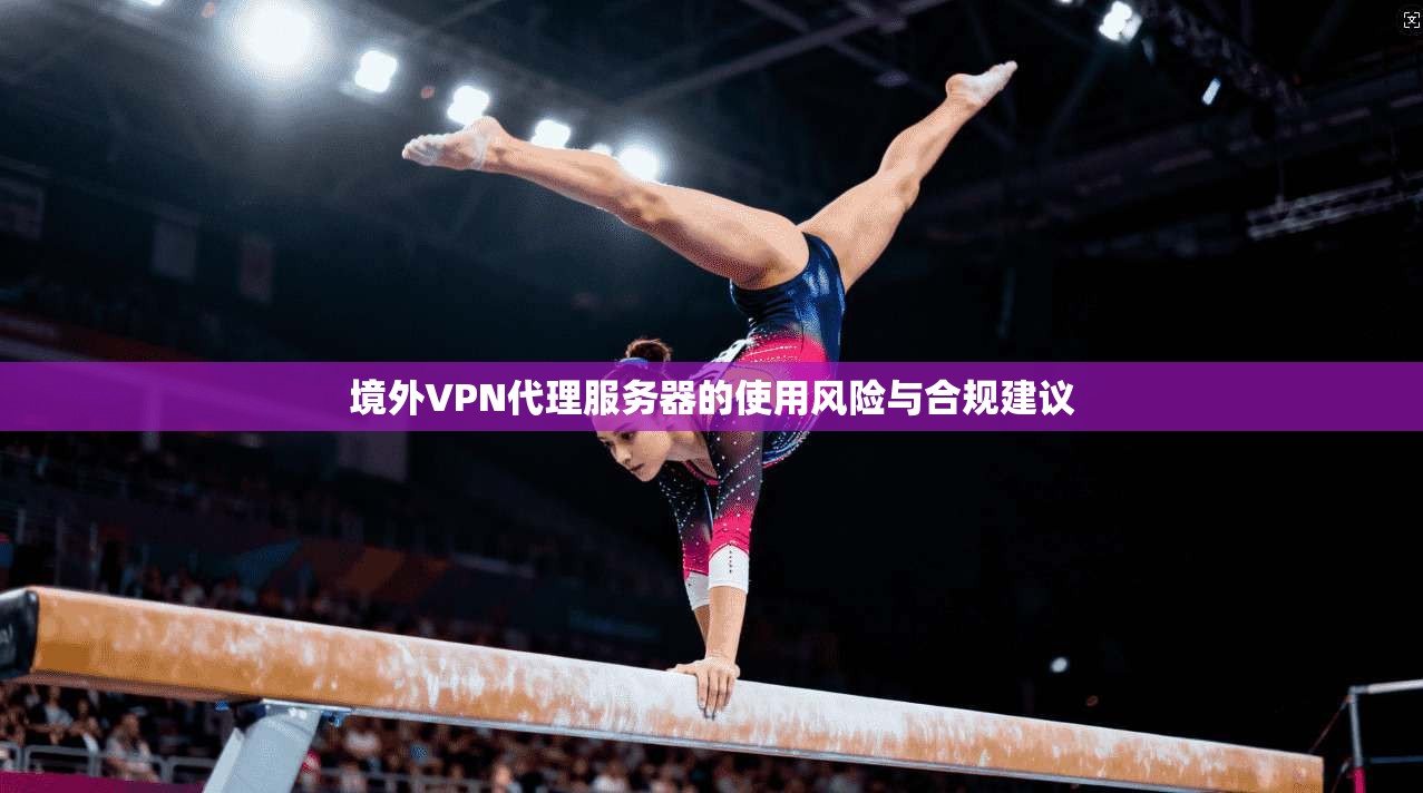 境外VPN代理服务器的使用风险与合规建议