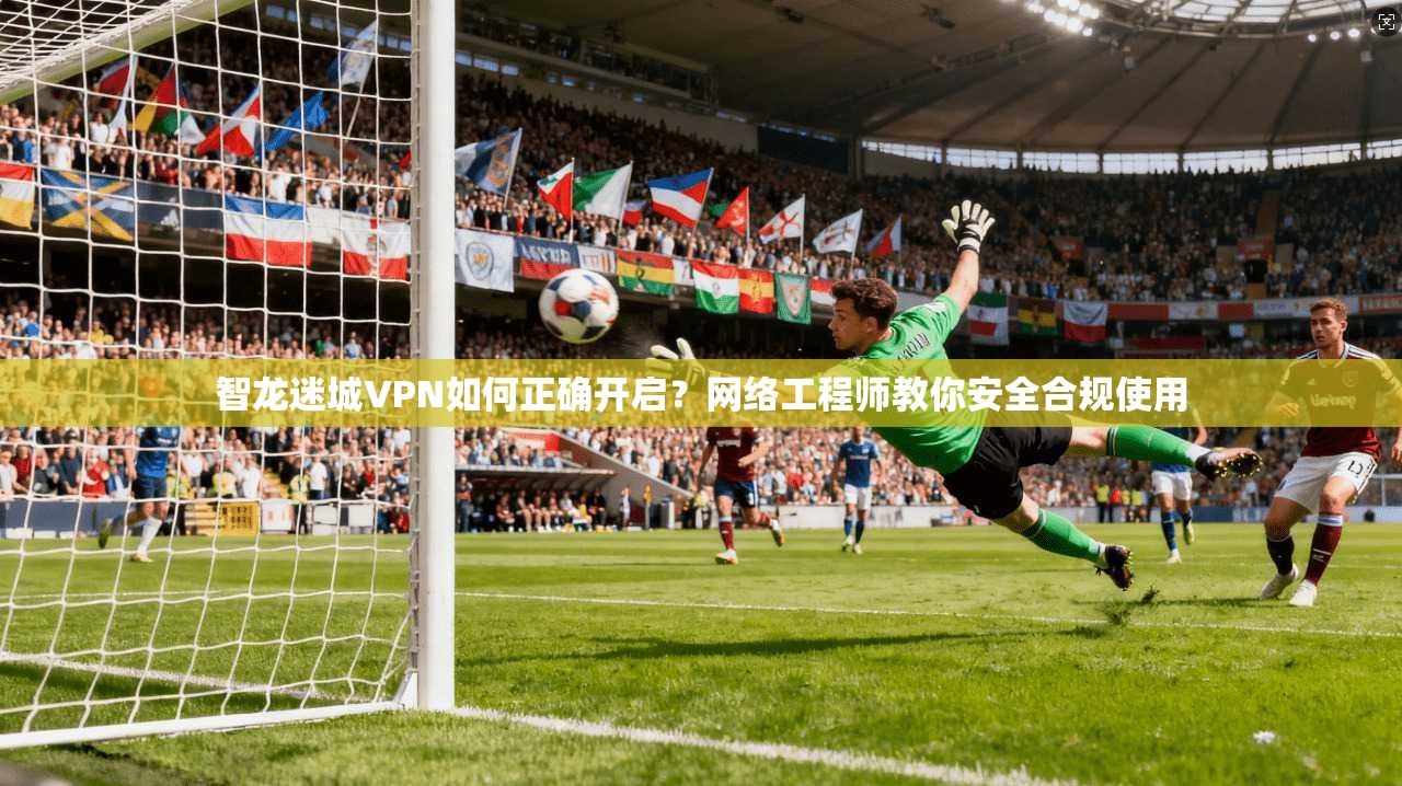 智龙迷城VPN如何正确开启？网络工程师教你安全合规使用