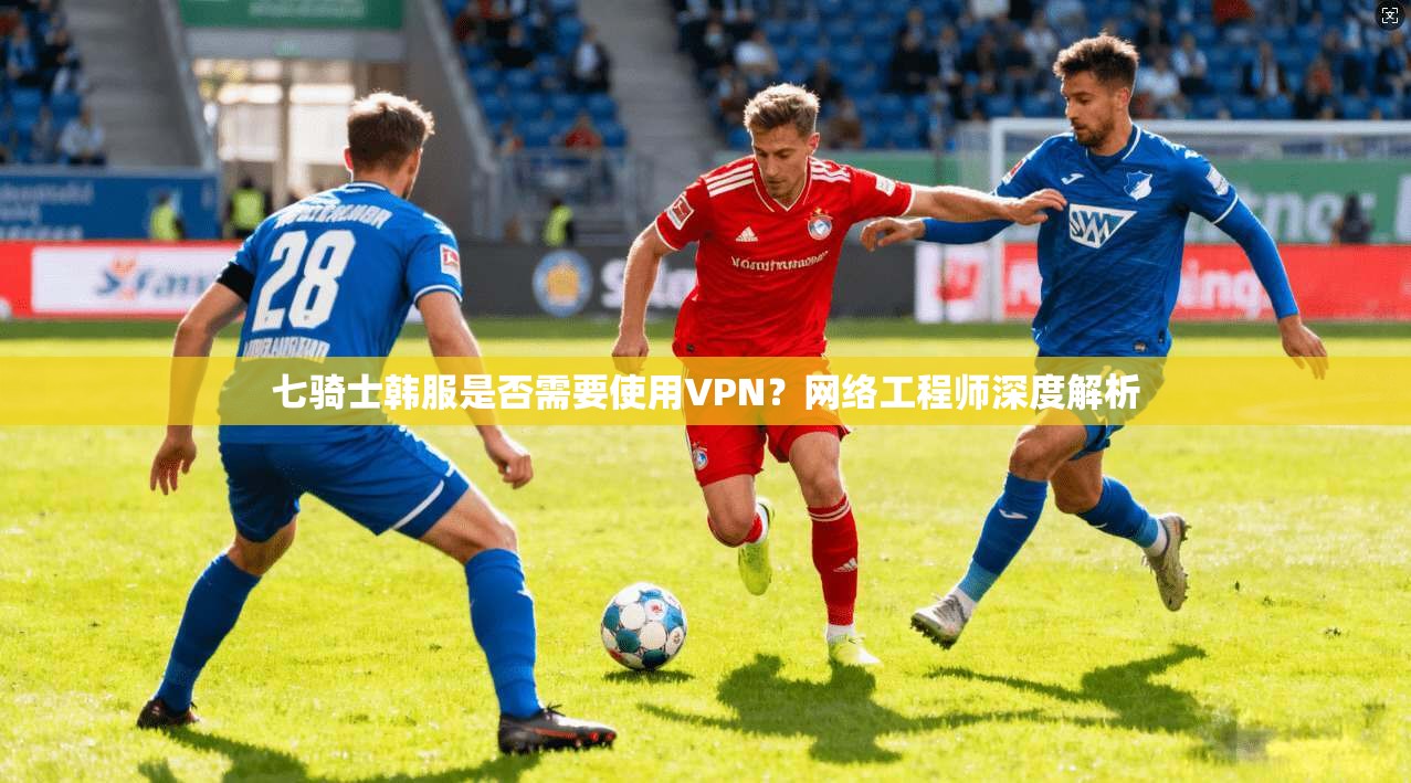 七骑士韩服是否需要使用VPN?网络工程师深度解析 七骑士韩服是否需要使用VPN?网络工程师深度解析
