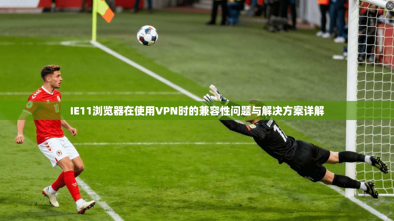 IE11浏览器在使用VPN时的兼容性问题与解决方案详解 IE11浏览器在使用VPN时的兼容性问题与解决方案详解