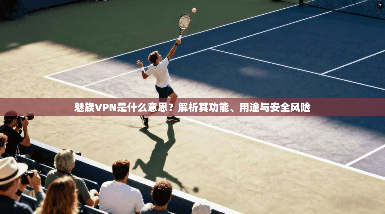 魅族VPN是什么意思？解析其功能、用途与安全风险