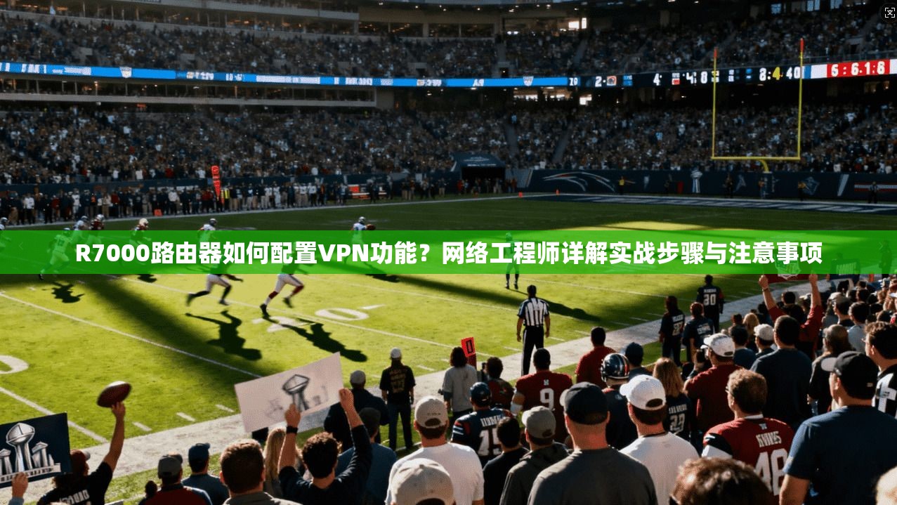 R7000路由器如何配置VPN功能？网络工程师详解实战步骤与注意事项