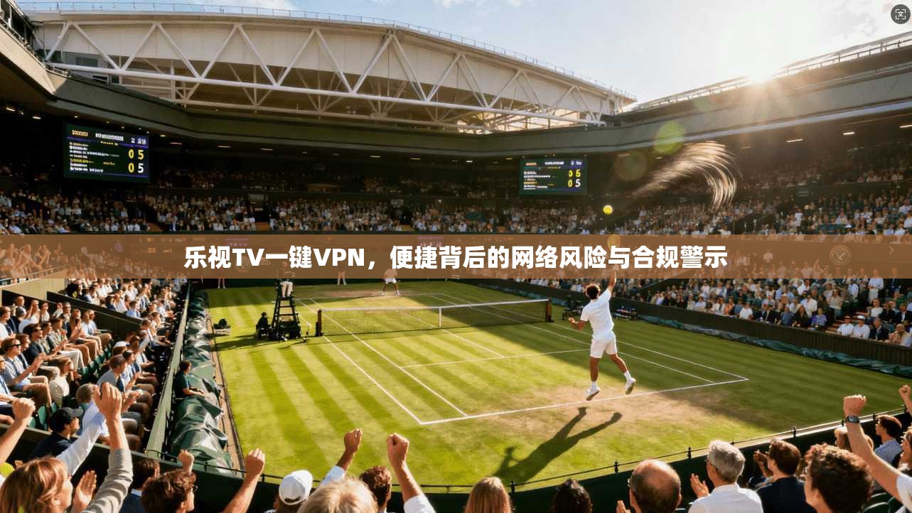 乐视TV一键VPN，便捷背后的网络风险与合规警示