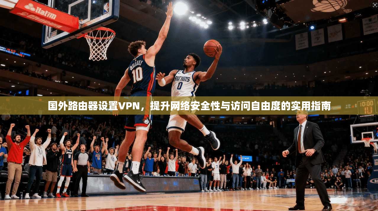 国外路由器设置VPN,提升网络安全性与访问自由度的实用指南 国外路由器设置VPN,提升网络安全性与访问自由度的实用指南