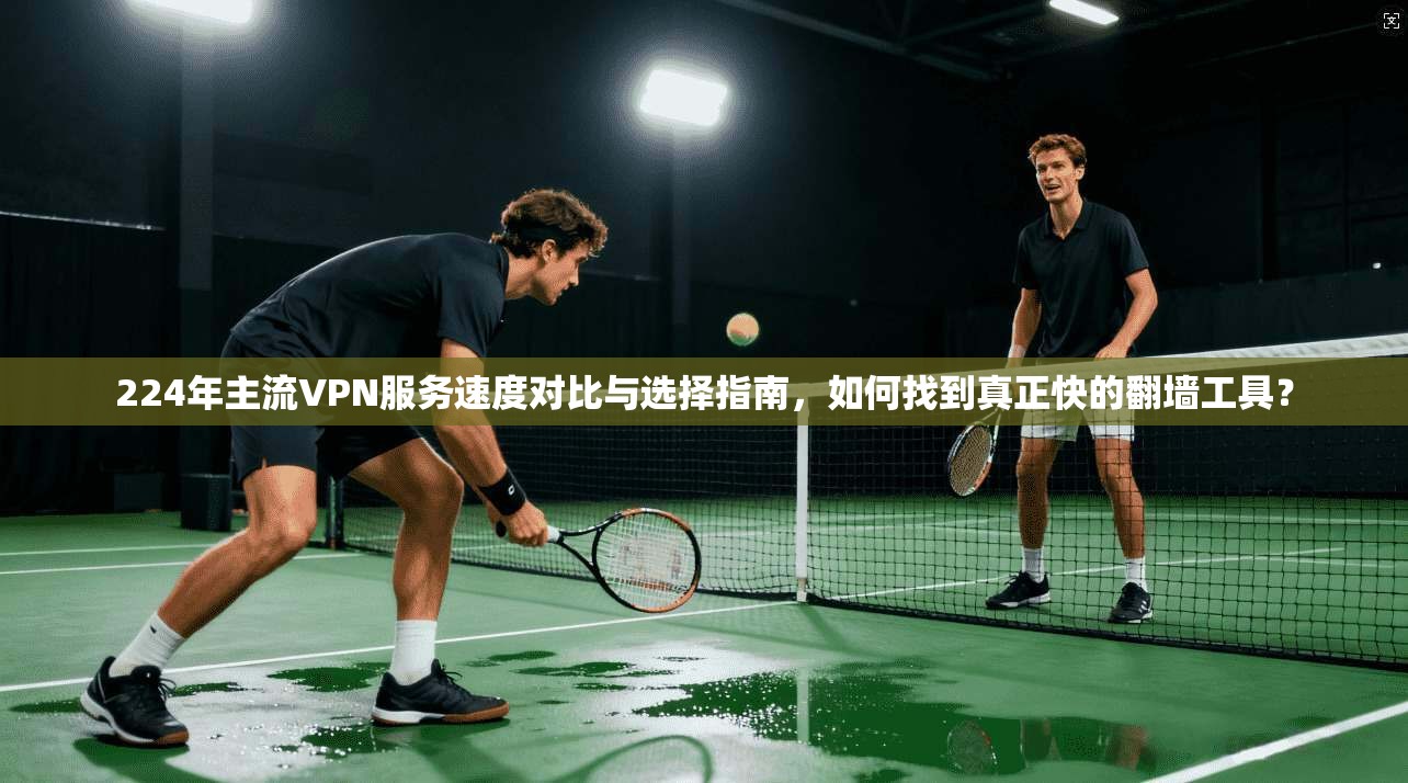 224年主流VPN服务速度对比与选择指南，如何找到真正快的翻墙工具？