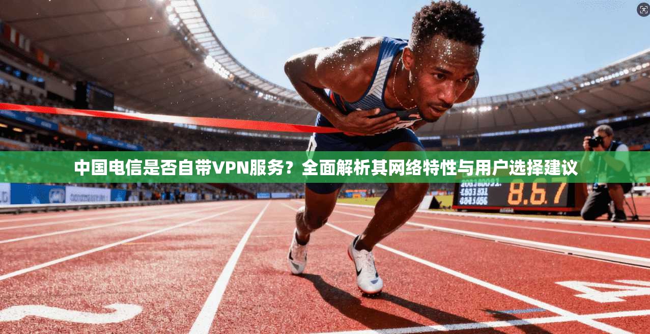 中国电信是否自带VPN服务？全面解析其网络特性与用户选择建议