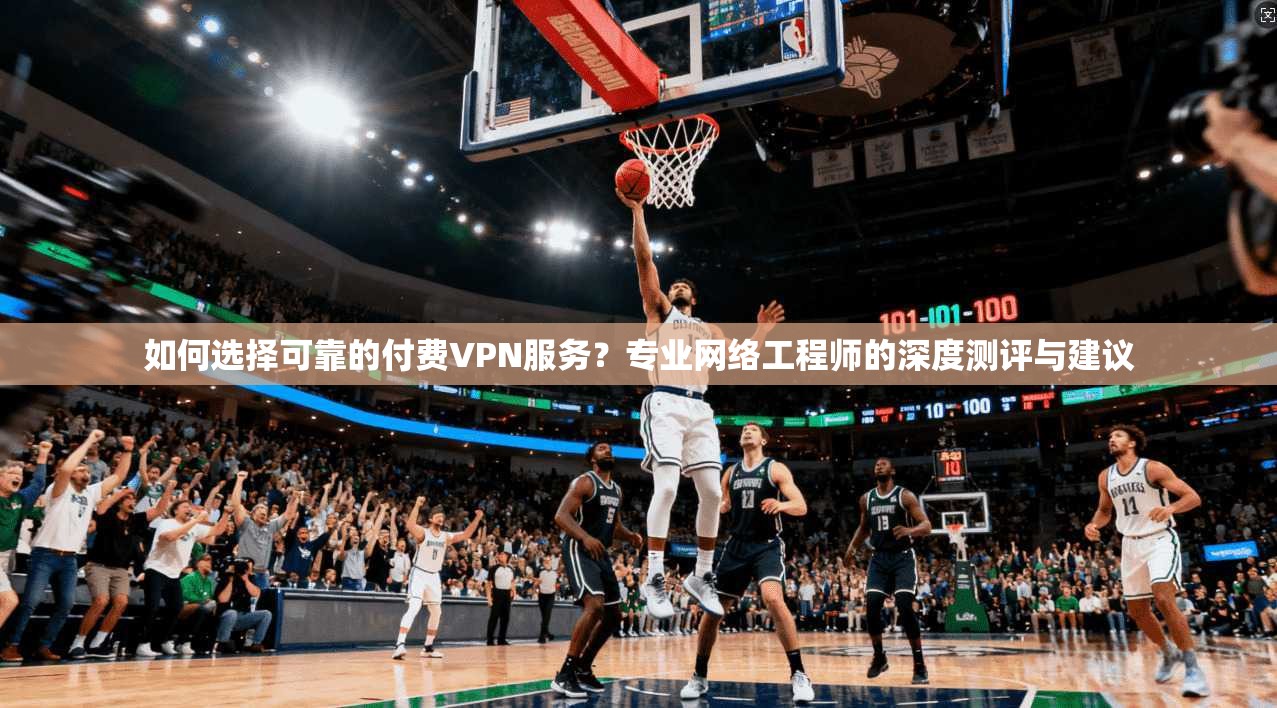 如何选择可靠的付费VPN服务？专业网络工程师的深度测评与建议