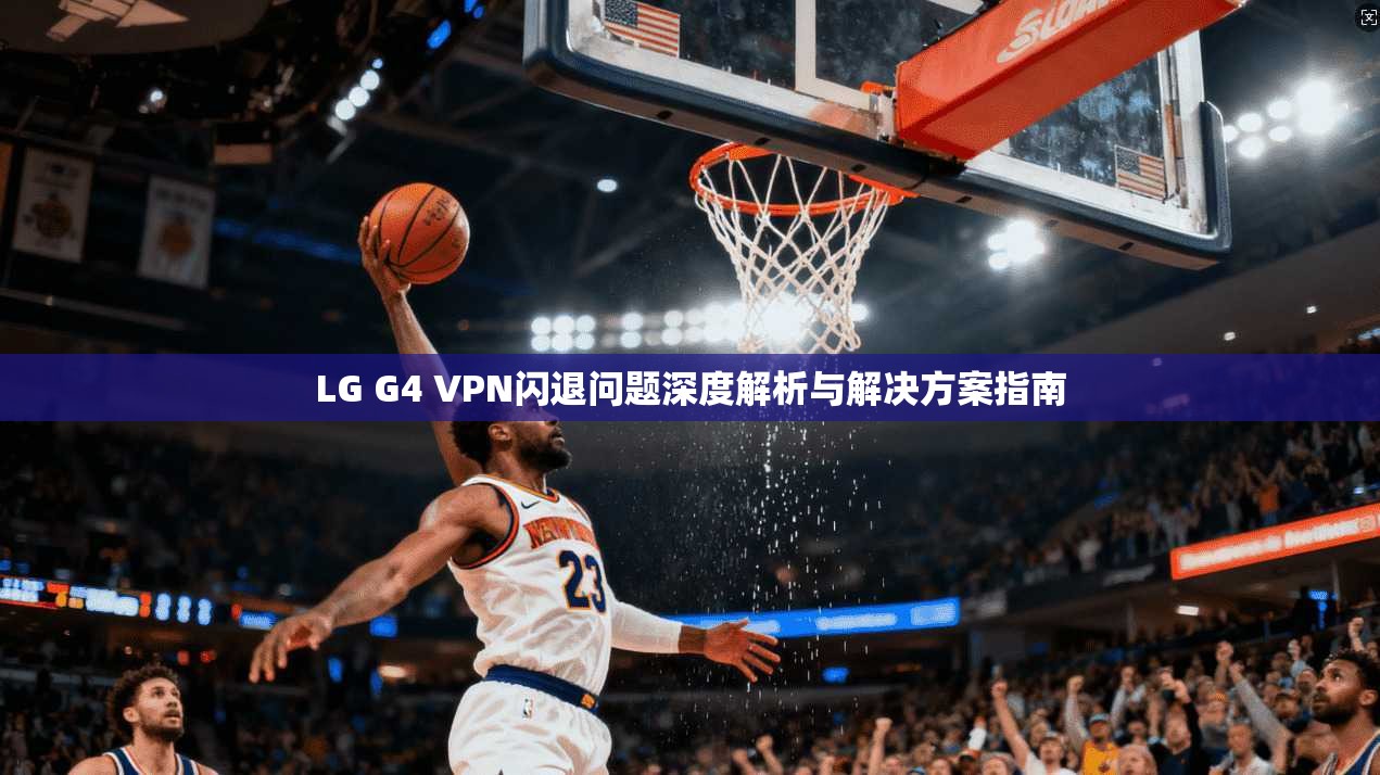 LG G4 VPN闪退问题深度解析与解决方案指南