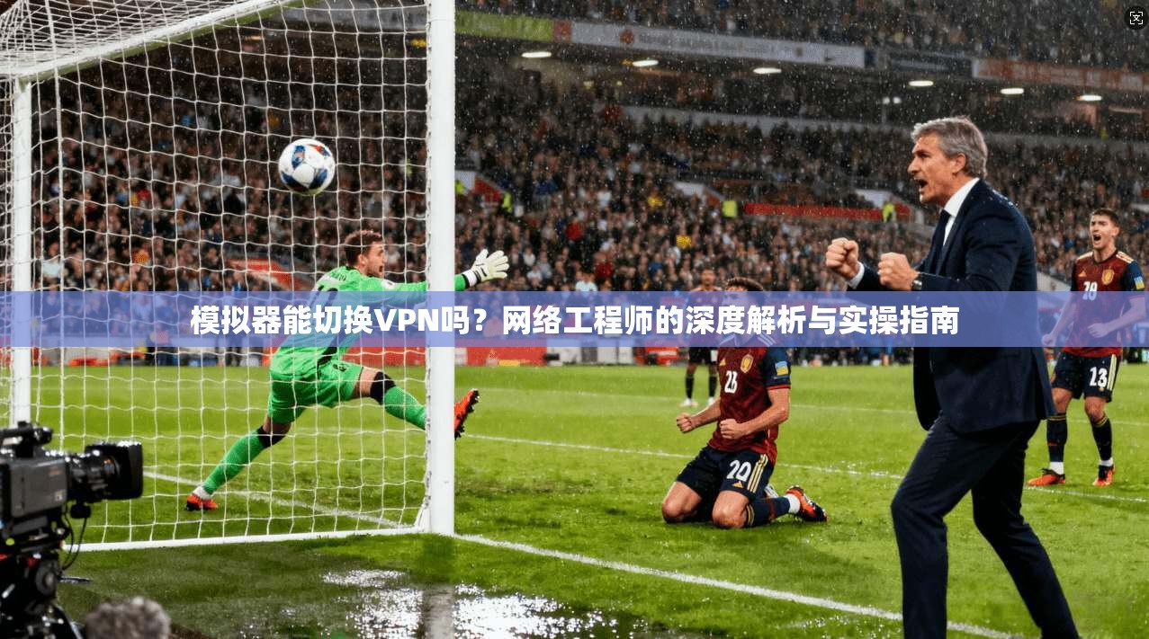模拟器能切换VPN吗？网络工程师的深度解析与实操指南