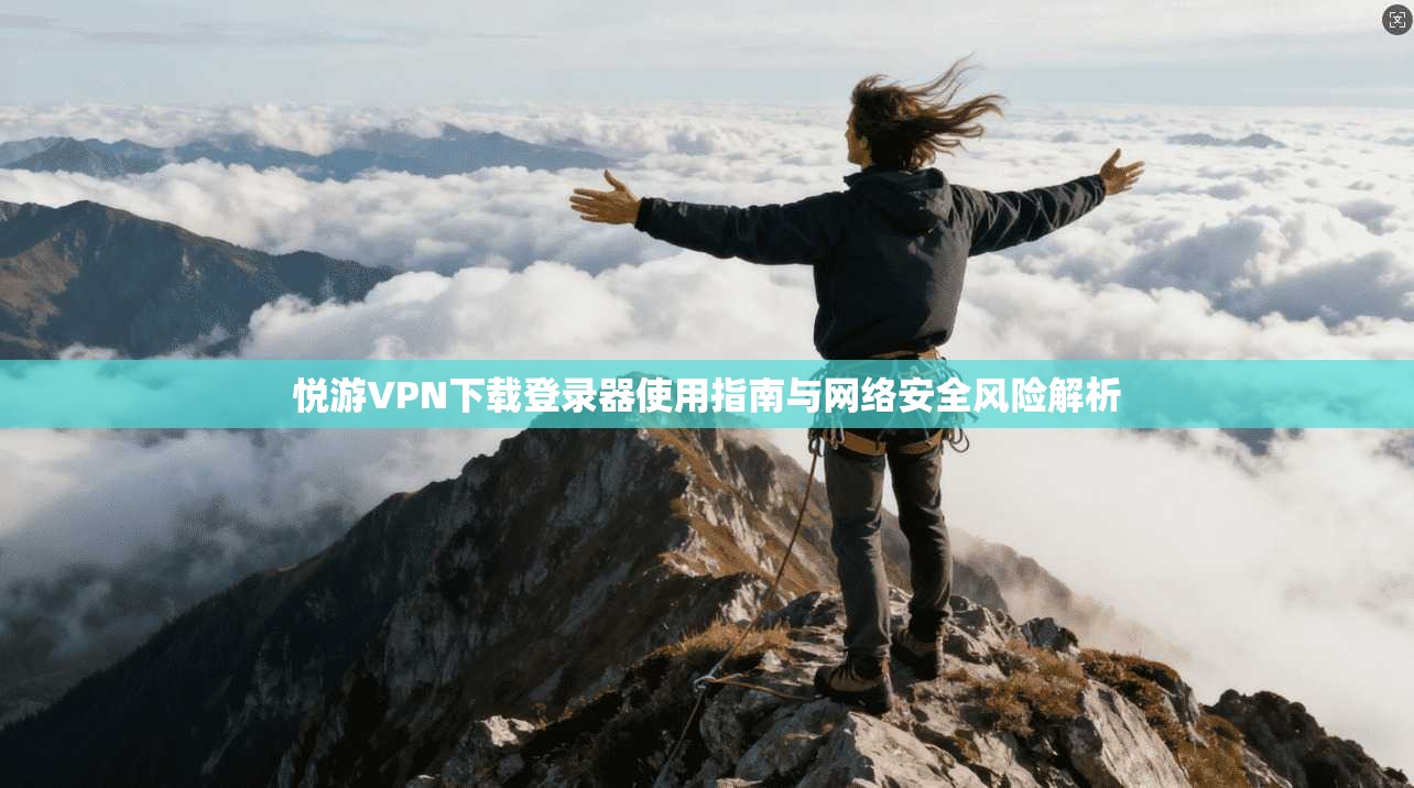 悦游VPN下载登录器使用指南与网络安全风险解析