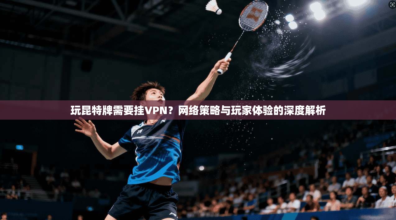 玩昆特牌需要挂VPN？网络策略与玩家体验的深度解析