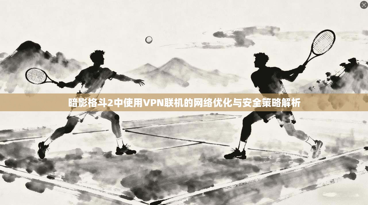 暗影格斗2中使用VPN联机的网络优化与安全策略解析 暗影格斗2中使用VPN联机的网络优化与安全策略解析