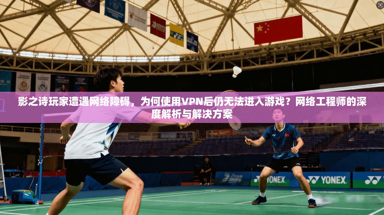 影之诗玩家遭遇网络障碍，为何使用VPN后仍无法进入游戏？网络工程师的深度解析与解决方案