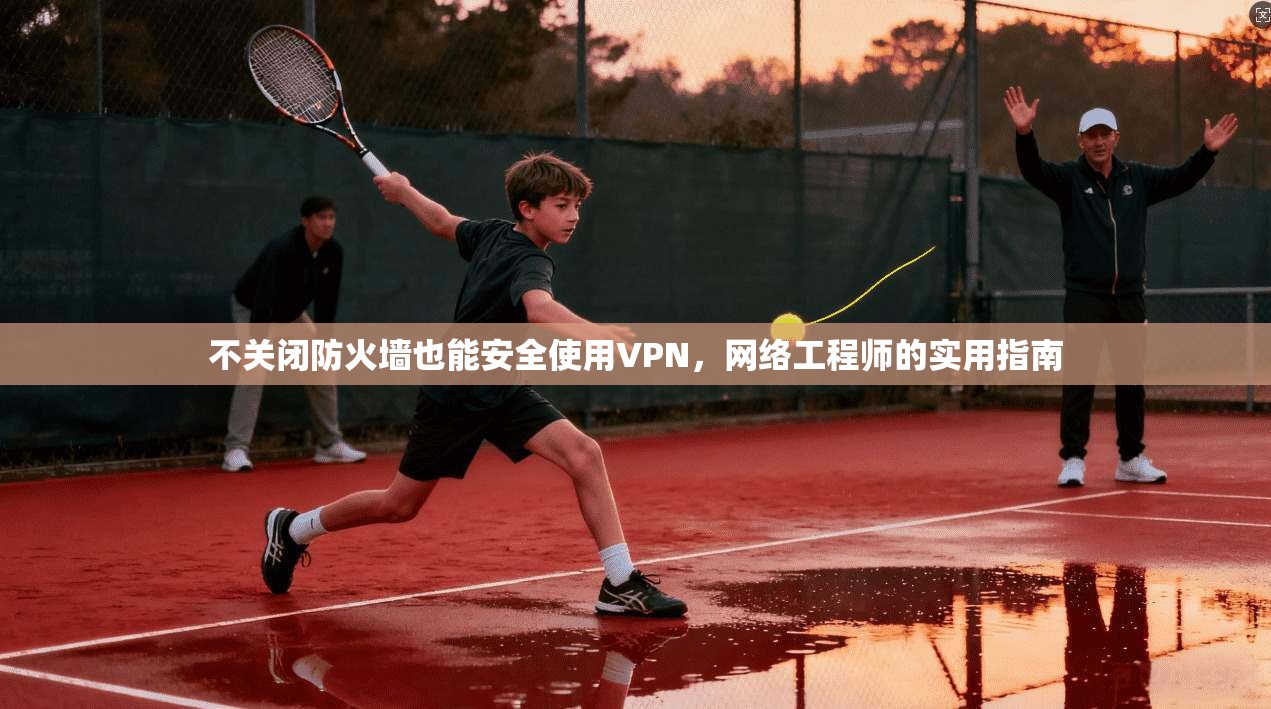 不关闭防火墙也能安全使用VPN,网络工程师的实用指南 不关闭防火墙也能安全使用VPN,网络工程师的实用指南