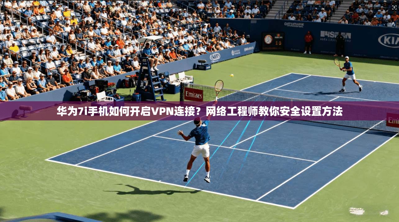 华为7i手机如何开启VPN连接？网络工程师教你安全设置方法