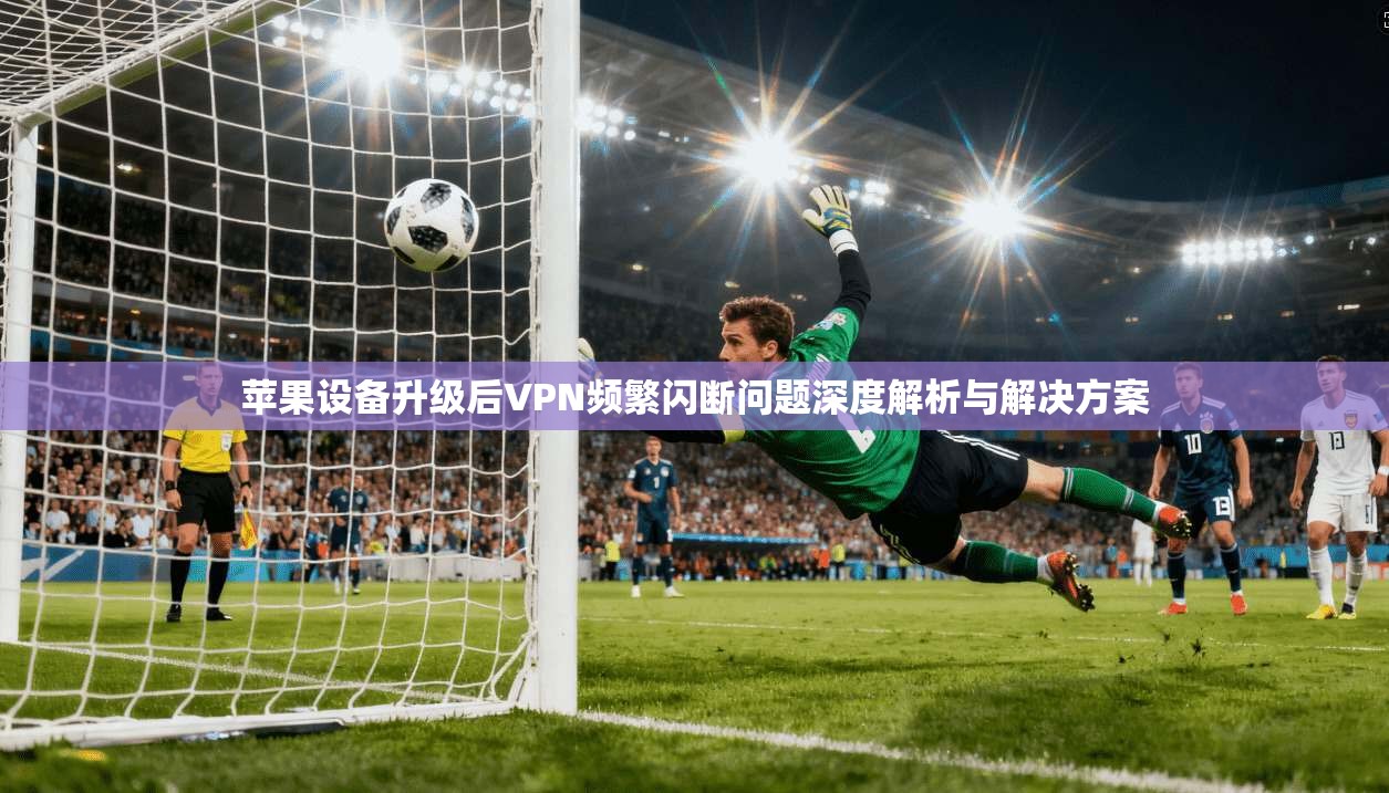 苹果设备升级后VPN频繁闪断问题深度解析与解决方案 苹果设备升级后VPN频繁闪断问题深度解析与解决方案