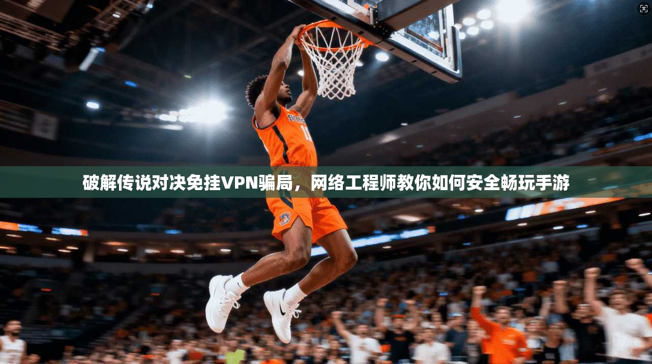 破解传说对决免挂VPN骗局，网络工程师教你如何安全畅玩手游