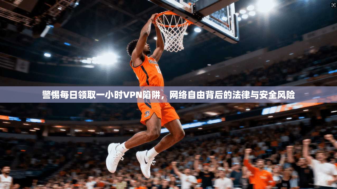 警惕每日领取一小时VPN陷阱，网络自由背后的法律与安全风险