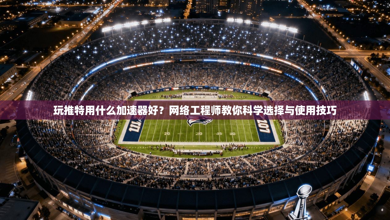 玩推特用什么加速器好？网络工程师教你科学选择与使用技巧